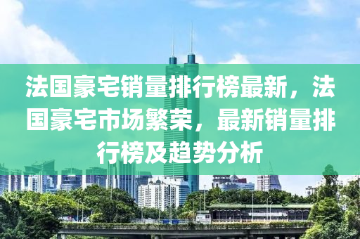 法國豪宅銷量排行榜最新，法國豪宅市場繁榮，最新銷量排行榜液壓動力機(jī)械,元件制造及趨勢分析