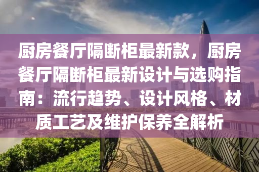 廚房餐廳隔斷柜最新款，廚房餐廳隔斷柜最新設計與選購指南：流行趨勢、設計風格、材質工藝及維護保養(yǎng)全解析液壓動力機械,元件制造