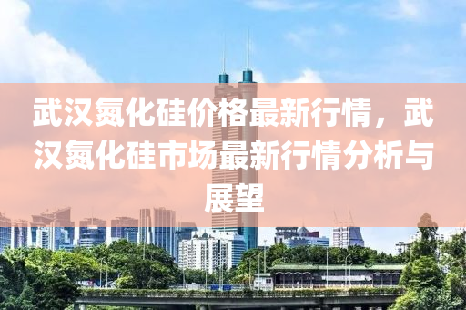 武漢氮化硅價格最新行情，武漢氮化硅市場最新行情分析與展望液壓動力機械,元件制造