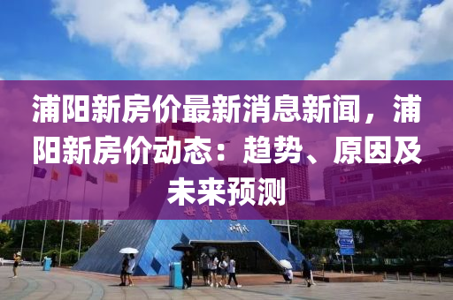 浦陽新房價(jià)最新消息新聞，浦陽新房價(jià)動(dòng)態(tài)：趨勢(shì)、原因及未來預(yù)測(cè)液壓動(dòng)力機(jī)械,元件制造