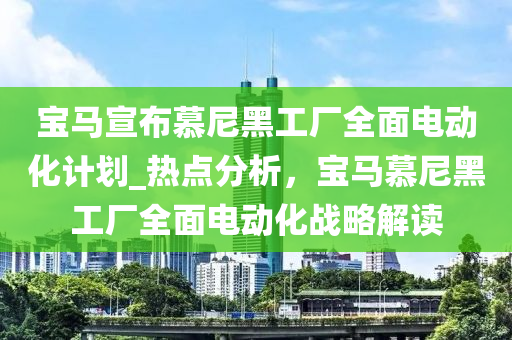 寶馬宣布慕尼黑液壓動力機械,元件制造工廠全面電動化計劃_熱點分析，寶馬慕尼黑工廠全面電動化戰(zhàn)略解讀