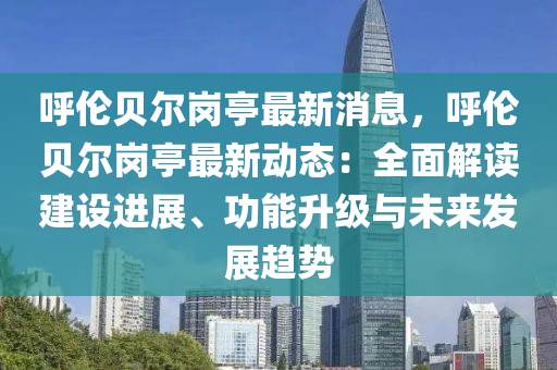 呼倫貝爾崗亭最新消息，呼倫貝爾崗亭最新動態(tài)：全面解讀建設進展、功能升級與未來發(fā)展趨勢液壓動力機械,元件制造