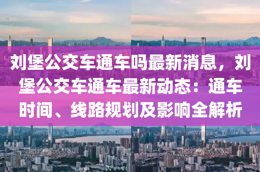 劉堡公交車通車嗎最新消息，劉堡公交車通車最新動態(tài)：通車時間、線路規(guī)劃及影響全解析