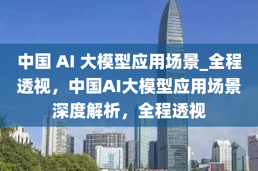 中國液壓動力機械,元件制造 AI 大模型應(yīng)用場景_全程透視，中國AI大模型應(yīng)用場景深度解析，全程透視