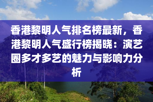 香港黎明人氣排名榜最新，香港黎明人氣盛行榜揭曉：演藝圈多才多藝的魅力與影響力分析液壓動力機械,元件制造