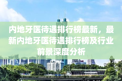 內(nèi)地牙醫(yī)待遇排行榜最新，最新內(nèi)地液壓動力機(jī)械,元件制造牙醫(yī)待遇排行榜及行業(yè)前景深度分析