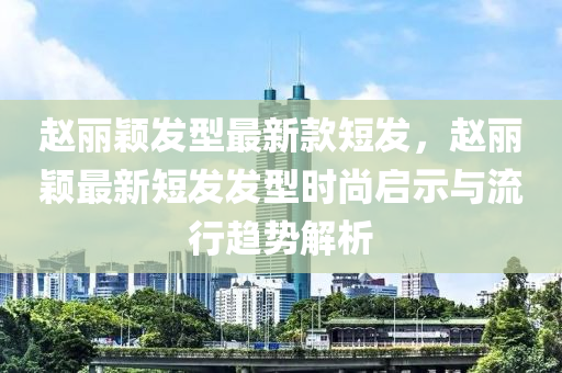 趙麗穎發(fā)型最新款短發(fā)，趙麗穎最新短發(fā)發(fā)型時(shí)尚啟示與流行趨勢(shì)解析液壓動(dòng)力機(jī)械,元件制造