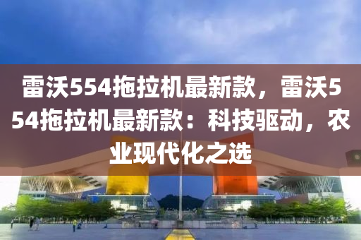 雷沃554拖拉機最新款，雷沃554拖拉機最新款：科技驅(qū)動，農(nóng)業(yè)現(xiàn)代化之選液壓動力機械,元件制造