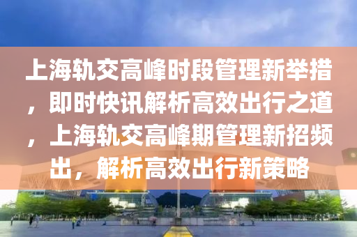 上海軌交高峰時(shí)段管理新舉措，即時(shí)快訊解析高效出行之道，上海軌交高峰期管理液壓動(dòng)力機(jī)械,元件制造新招頻出，解析高效出行新策略