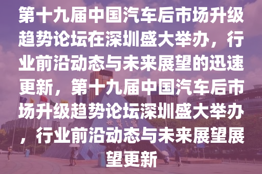 第十九屆中國汽車后市場升級趨勢論壇在深圳盛大舉辦，行業(yè)前沿動態(tài)與未來展望的迅速更新，第十九屆中國汽車后市場升級趨勢論壇深圳盛大舉辦，行業(yè)前沿動態(tài)與未來展望展望更新液壓動力機械,元件制造