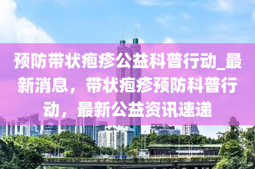 預(yù)防帶狀皰疹公益科普行動液壓動力機械,元件制造_最新消息，帶狀皰疹預(yù)防科普行動，最新公益資訊速遞