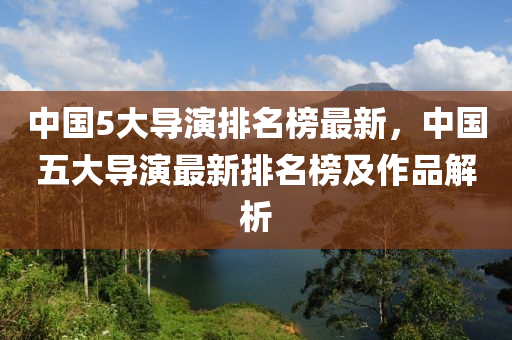 中國5大導演排名榜最新，中國五大導演最新排名榜及作品解析液壓動力機械,元件制造