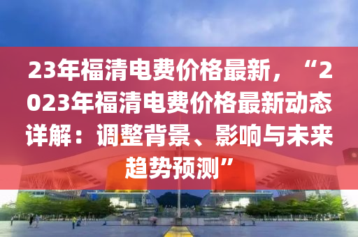 23年福清電費價格最新，“2023年福清電費價格最新動態(tài)詳解：調(diào)整背景、影響與未來趨勢預(yù)測”