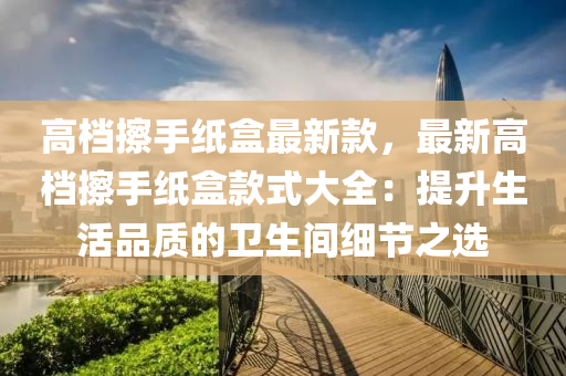 高檔擦液壓動力機械,元件制造手紙盒最新款，最新高檔擦手紙盒款式大全：提升生活品質(zhì)的衛(wèi)生間細(xì)節(jié)之選