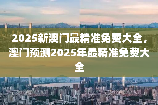 2025新澳門最精準免費大全，澳門預測2025年最精準免費大全液壓動力機械,元件制造