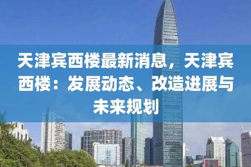 天津賓西樓最新消息，天津賓西樓：發(fā)展動態(tài)、改造進(jìn)展與未來規(guī)劃液壓動力機(jī)械,元件制造