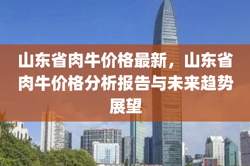 山東省肉牛價格最新，山東省肉牛價格分析液壓動力機械,元件制造報告與未來趨勢展望