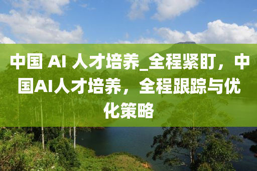 中國 AI 人才培養(yǎng)_全程緊盯，中國A液壓動力機械,元件制造I人才培養(yǎng)，全程跟蹤與優(yōu)化策略