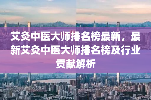 液壓動力機械,元件制造艾灸中醫(yī)大師排名榜最新，最新艾灸中醫(yī)大師排名榜及行業(yè)貢獻解析