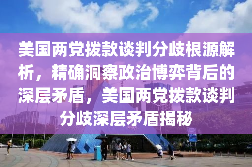 美國兩黨撥款談判分歧根源解析，精確洞察政治博弈背后的深層矛盾，美國兩黨撥液壓動力機械,元件制造款談判分歧深層矛盾揭秘