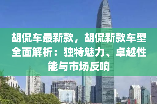 胡侃液壓動力機(jī)械,元件制造車最新款，胡侃新款車型全面解析：獨特魅力、卓越性能與市場反響