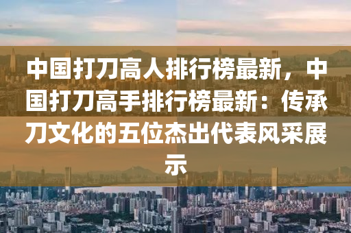 中國(guó)打刀高人排行榜最新，中國(guó)打刀高手排行榜最新：傳承刀文化的五位杰出代表風(fēng)采展示液壓動(dòng)力機(jī)械,元件制造