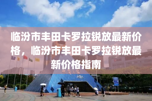 臨汾市豐田卡羅拉銳放最新價格，臨汾市豐田卡羅拉銳放最新價格指南液壓動力機械,元件制造