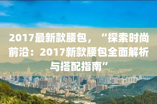 2017最新款腰包，“探索時尚前沿：2017新款腰包全面解析與搭配指南”液壓動力機(jī)械,元件制造