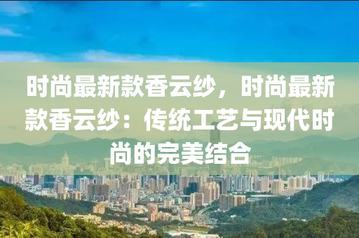 時尚最新款香云紗，時尚最新款香云紗：傳統(tǒng)工藝與現(xiàn)代時尚的完美結(jié)合液壓動力機(jī)械,元件制造