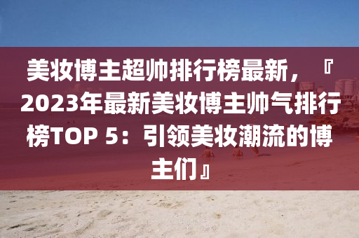 美妝博主超帥排行榜最新，『2023年最新美妝博主帥氣排行榜TOP 5液壓動力機械,元件制造：引領美妝潮流的博主們』