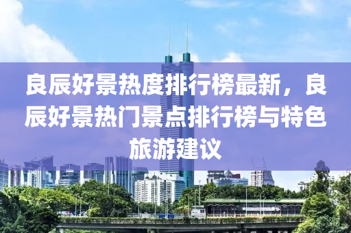 良辰好景熱度排行榜液壓動力機械,元件制造最新，良辰好景熱門景點排行榜與特色旅游建議