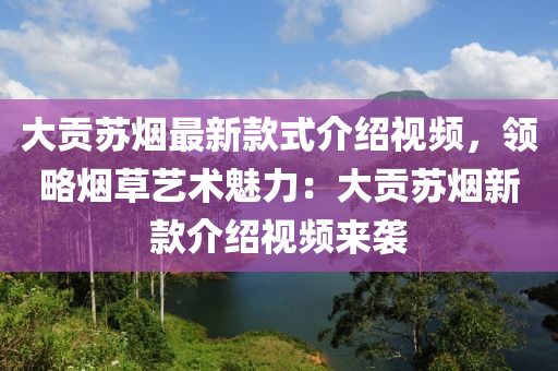 大貢蘇煙最新款式介紹視頻，領(lǐng)略煙草藝術(shù)魅力：大貢蘇煙新款介紹視頻來(lái)襲液壓動(dòng)力機(jī)械,元件制造