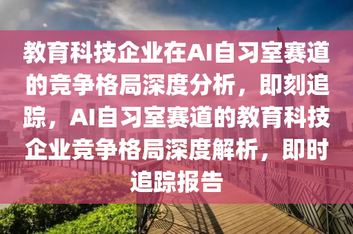 教育科技企業(yè)在AI自習室賽道的競爭格局深度分析，即刻追蹤，AI自習室賽道的教育科技企業(yè)競爭格局深度解析，即時追蹤報告液壓動力機械,元件制造