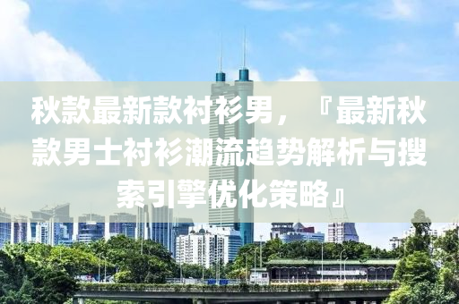 秋款最新款襯衫男，『最新秋款男士襯衫潮流趨勢解析與搜索引擎優(yōu)化策略』液壓動力機械,元件制造