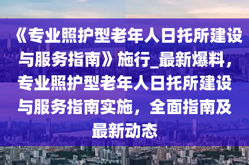 《專業(yè)照護(hù)型液壓動力機械,元件制造老年人日托所建設(shè)與服務(wù)指南》施行_最新爆料，專業(yè)照護(hù)型老年人日托所建設(shè)與服務(wù)指南實施，全面指南及最新動態(tài)