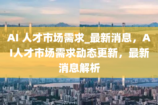 AI 人才市場需液壓動力機械,元件制造求_最新消息，AI人才市場需求動態(tài)更新，最新消息解析