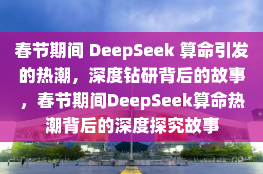 春節(jié)期間 DeepSeek 算命引發(fā)的熱潮，深度鉆研背后的故事，春節(jié)期間DeepSeek算命熱潮背后的深度探究故事液壓動力機械,元件制造