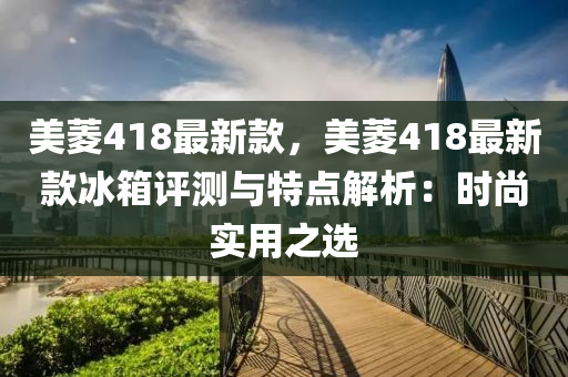 美菱418最新款，美菱418最新款冰箱評(píng)測(cè)與特點(diǎn)解析：時(shí)尚實(shí)用之選液壓動(dòng)力機(jī)械,元件制造