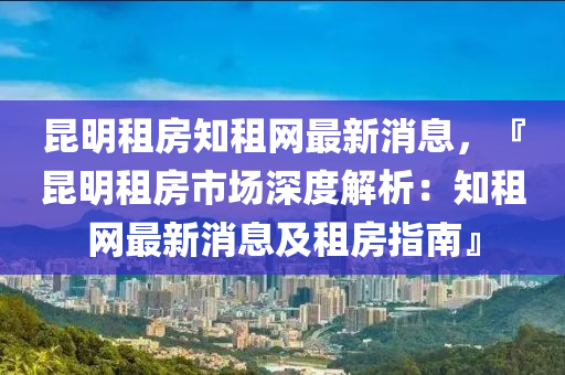 昆明租房知租網(wǎng)最新消息，『昆明租房市場(chǎng)深度解析：知租網(wǎng)最新消息及租房指南』液壓動(dòng)力機(jī)械,元件制造