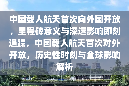 中國載人航天首次向外國開放，里程碑意義液壓動(dòng)力機(jī)械,元件制造與深遠(yuǎn)影響即刻追蹤，中國載人航天首次對(duì)外開放，歷史性時(shí)刻與全球影響解析