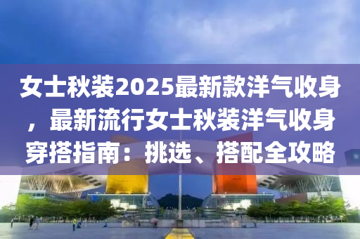 女士秋裝2025最新款洋氣收身，最新流行女士秋裝洋氣收身穿搭指南：挑選、搭配全攻略液壓動力機械,元件制造