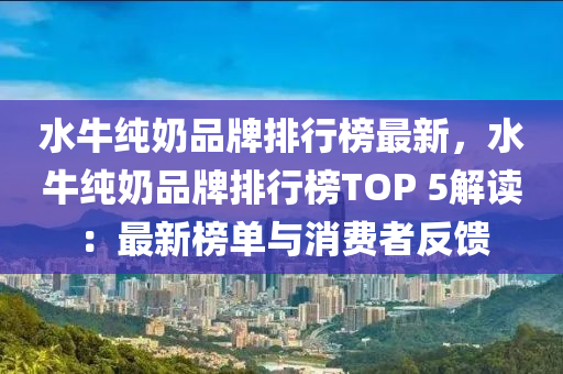 水牛純奶品牌排行榜最新，水牛純奶品牌排行榜TOP 5解讀：最新榜單與消費者反饋液壓動力機械,元件制造