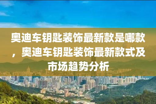 奧迪車鑰匙裝飾最新款是哪款，奧迪車鑰匙裝飾最新款式及市場趨勢分析液壓動力機械,元件制造