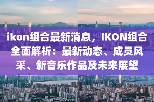 ikon組合最新消息，IKON組合全面解析：最新動(dòng)態(tài)液壓動(dòng)力機(jī)械,元件制造、成員風(fēng)采、新音樂作品及未來(lái)展望