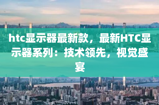 htc顯示器最新款，液壓動力機械,元件制造最新HTC顯示器系列：技術領先，視覺盛宴