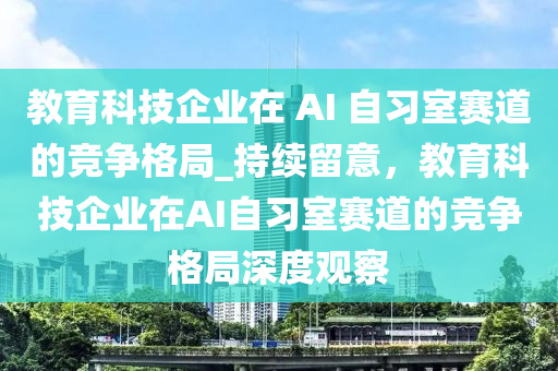 教育科技企業(yè)在 AI 自習室賽道的液壓動力機械,元件制造競爭格局_持續(xù)留意，教育科技企業(yè)在AI自習室賽道的競爭格局深度觀察