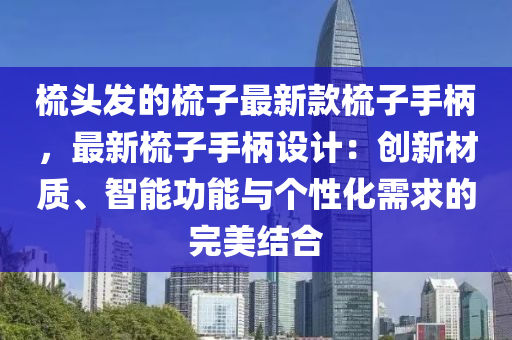 梳頭發(fā)的梳子最新款梳子手柄，最新液壓動力機械,元件制造梳子手柄設(shè)計：創(chuàng)新材質(zhì)、智能功能與個性化需求的完美結(jié)合