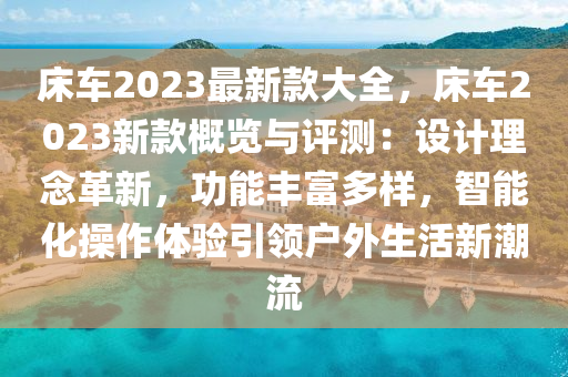 床車2023最新款大全，床車2023新款概覽與評測：設(shè)計理念革新，功能豐富多樣，智能化操作體驗引領(lǐng)戶外生活新潮流液壓動力機(jī)械,元件制造