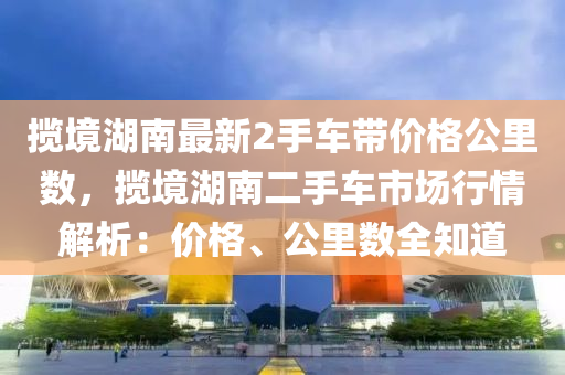 攬境湖南最新2手車帶價格公里數(shù)，攬境湖南二手車市場行情解析：價格、公里數(shù)全知道液壓動力機械,元件制造