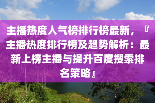 主播熱度人氣榜排行榜最新，『主播熱度排行榜及趨勢解析：最新上榜主播與提升百度搜索排名策略』